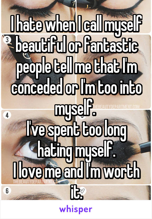 I hate when I call myself beautiful or fantastic people tell me that I'm conceded or I'm too into myself. 
I've spent too long hating myself.
I love me and I'm worth it.