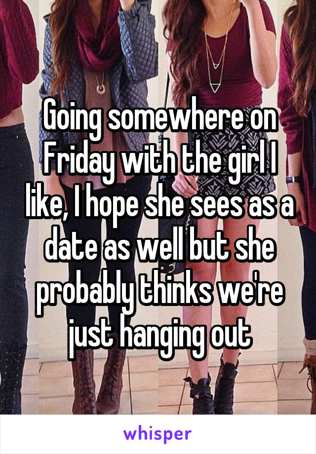 Going somewhere on Friday with the girl I like, I hope she sees as a date as well but she probably thinks we're just hanging out