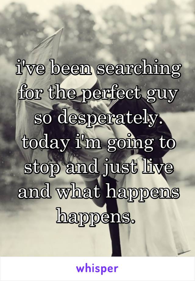 i've been searching for the perfect guy so desperately. today i'm going to stop and just live and what happens happens. 