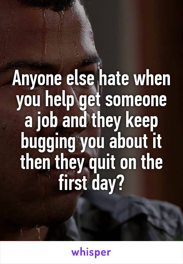 Anyone else hate when you help get someone a job and they keep bugging you about it then they quit on the first day?