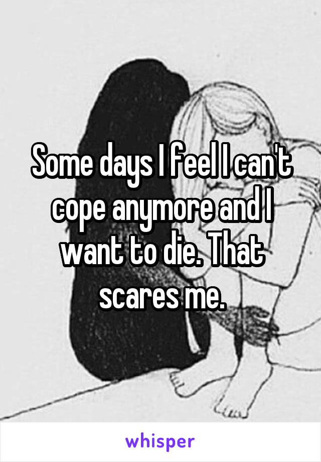 Some days I feel I can't cope anymore and I want to die. That scares me.