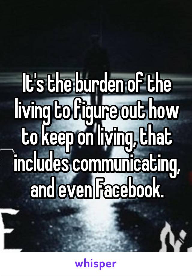 It's the burden of the living to figure out how to keep on living, that includes communicating, and even Facebook.