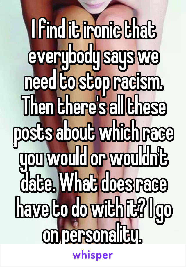 I find it ironic that everybody says we need to stop racism. Then there's all these posts about which race you would or wouldn't date. What does race have to do with it? I go on personality. 