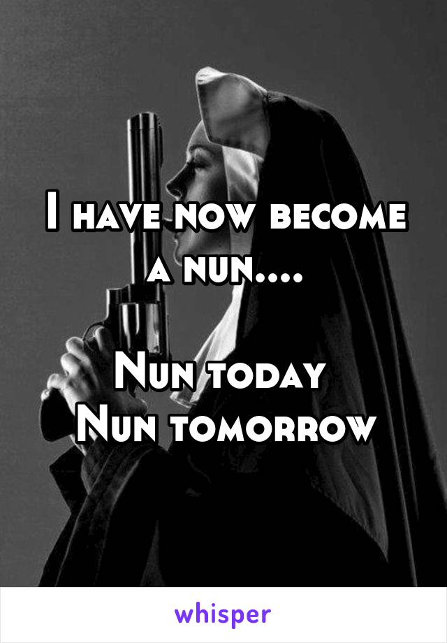 I have now become a nun....

Nun today 
Nun tomorrow