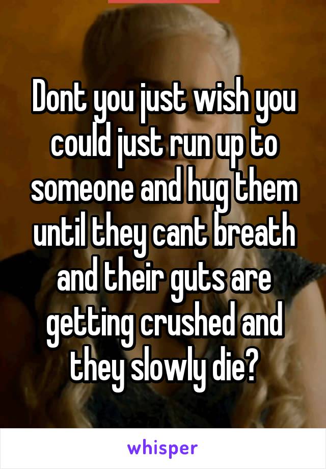 Dont you just wish you could just run up to someone and hug them until they cant breath and their guts are getting crushed and they slowly die?