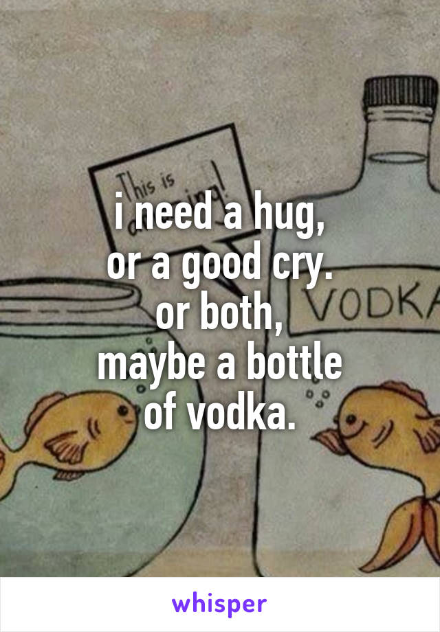 i need a hug,
or a good cry.
or both,
maybe a bottle
of vodka.