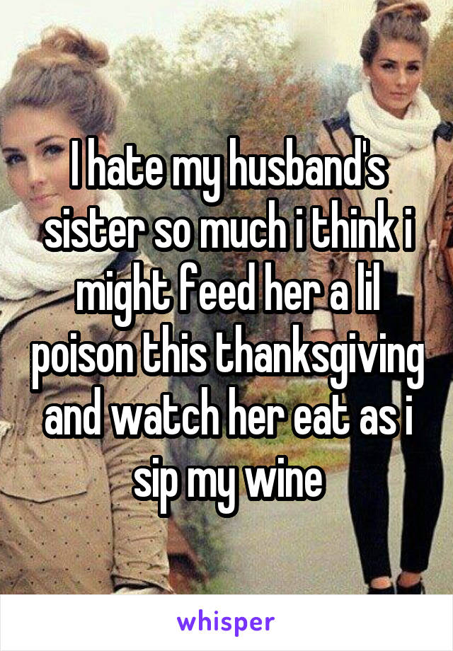 I hate my husband's sister so much i think i might feed her a lil poison this thanksgiving and watch her eat as i sip my wine