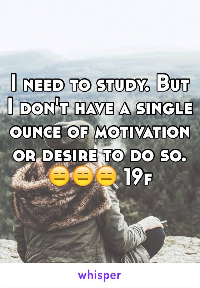 I need to study. But I don't have a single ounce of motivation or desire to do so. 
😑😑😑 19f