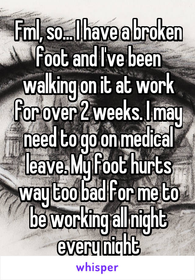 Fml, so... I have a broken foot and I've been walking on it at work for over 2 weeks. I may need to go on medical leave. My foot hurts way too bad for me to be working all night every night