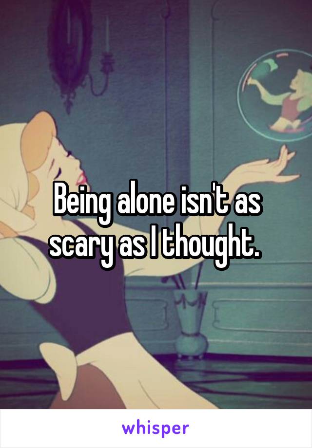 Being alone isn't as scary as I thought. 