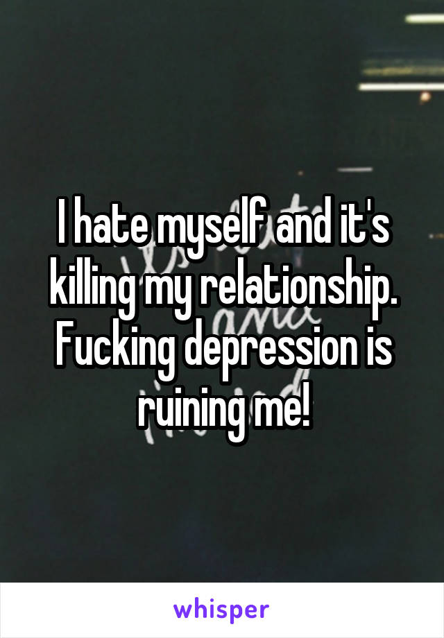 I hate myself and it's killing my relationship. Fucking depression is ruining me!