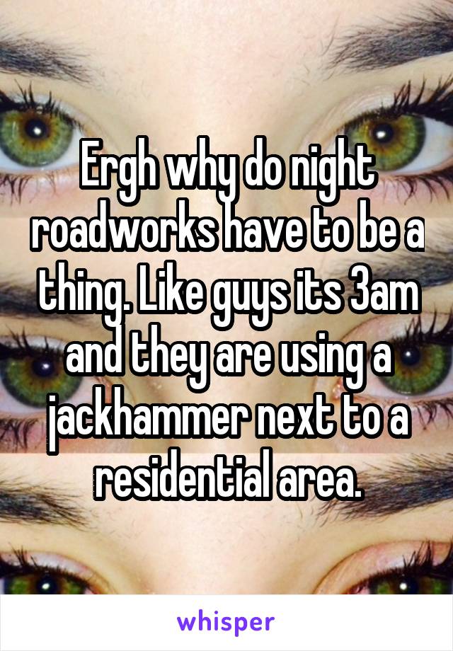 Ergh why do night roadworks have to be a thing. Like guys its 3am and they are using a jackhammer next to a residential area.