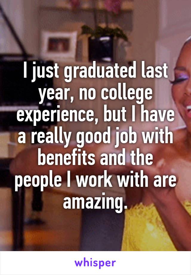 I just graduated last year, no college experience, but I have a really good job with benefits and the people I work with are amazing.