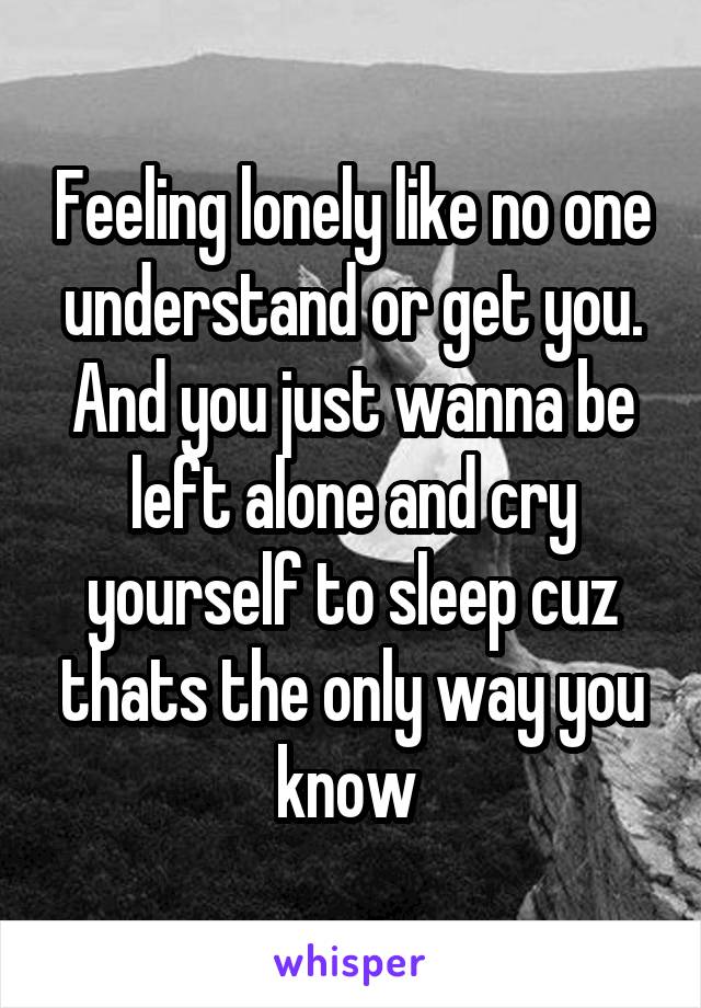 Feeling lonely like no one understand or get you. And you just wanna be left alone and cry yourself to sleep cuz thats the only way you know 