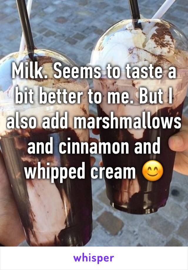Milk. Seems to taste a bit better to me. But I also add marshmallows and cinnamon and whipped cream 😊