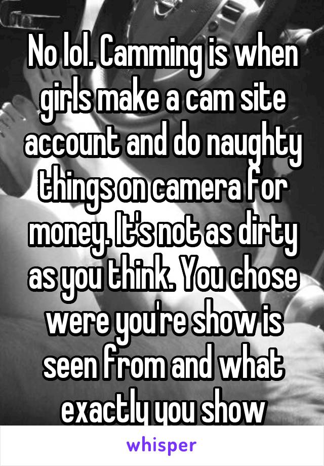 No lol. Camming is when girls make a cam site account and do naughty things on camera for money. It's not as dirty as you think. You chose were you're show is seen from and what exactly you show