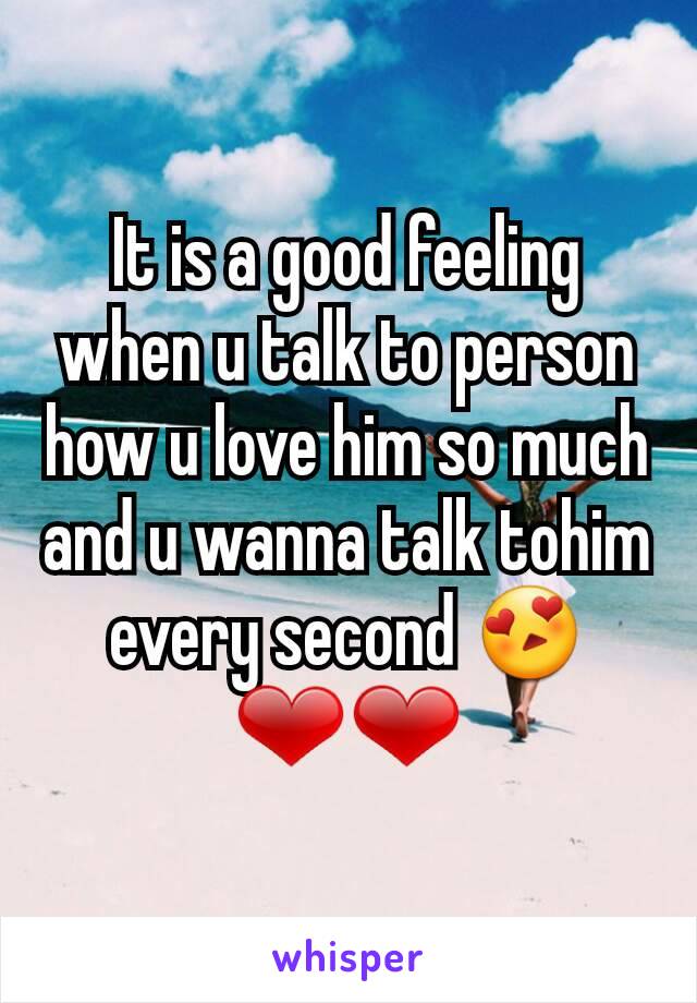 It is a good feeling when u talk to person how u love him so much and u wanna talk tohim every second 😍❤❤