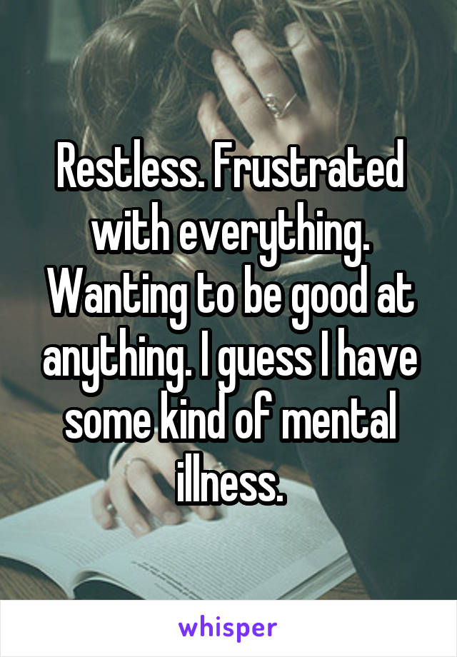 Restless. Frustrated with everything. Wanting to be good at anything. I guess I have some kind of mental illness.