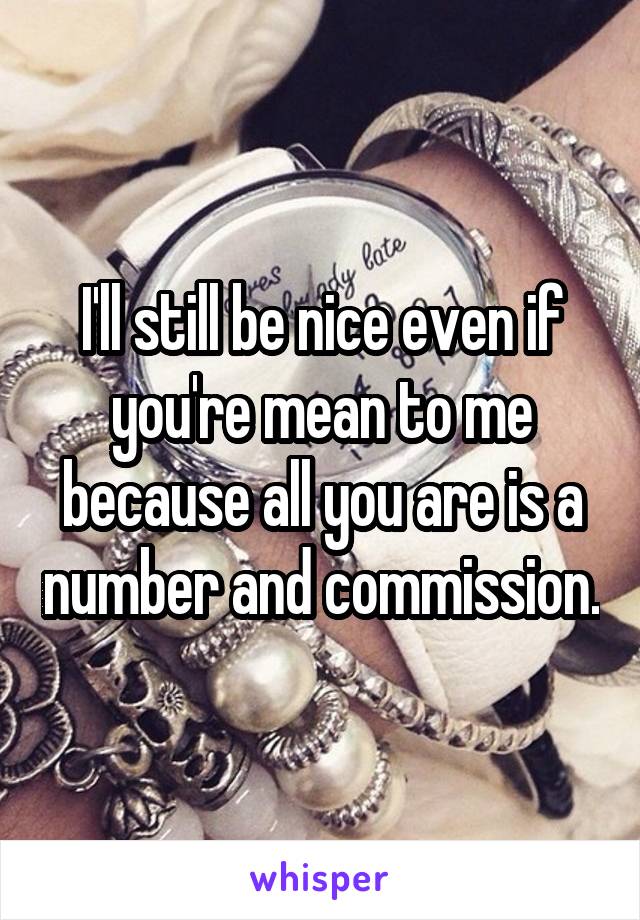 I'll still be nice even if you're mean to me because all you are is a number and commission.