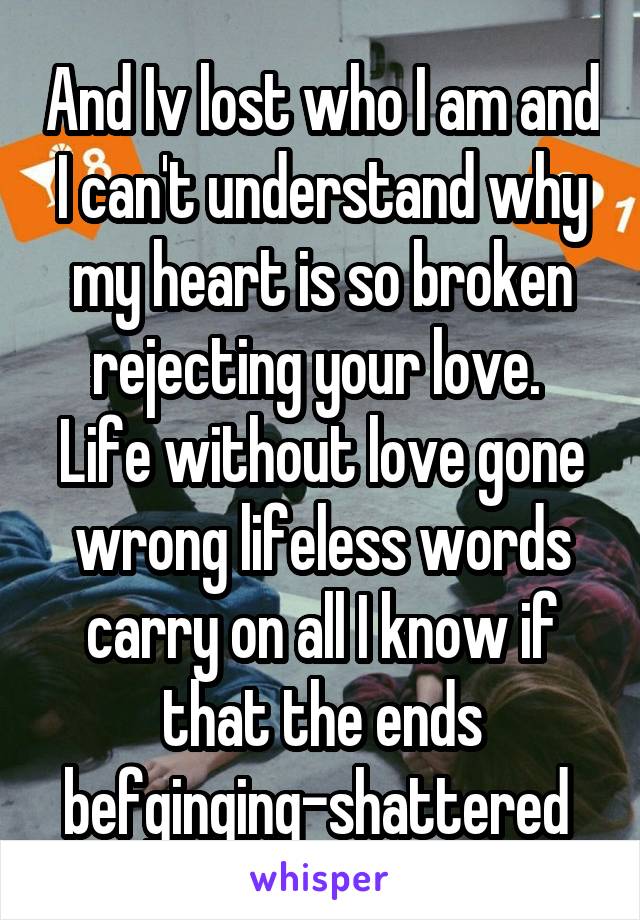 And Iv lost who I am and I can't understand why my heart is so broken rejecting your love.  Life without love gone wrong lifeless words carry on all I know if that the ends befginging-shattered 