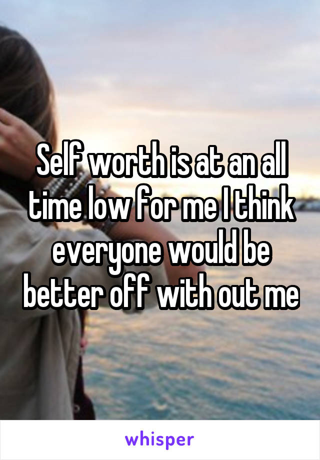 Self worth is at an all time low for me I think everyone would be better off with out me