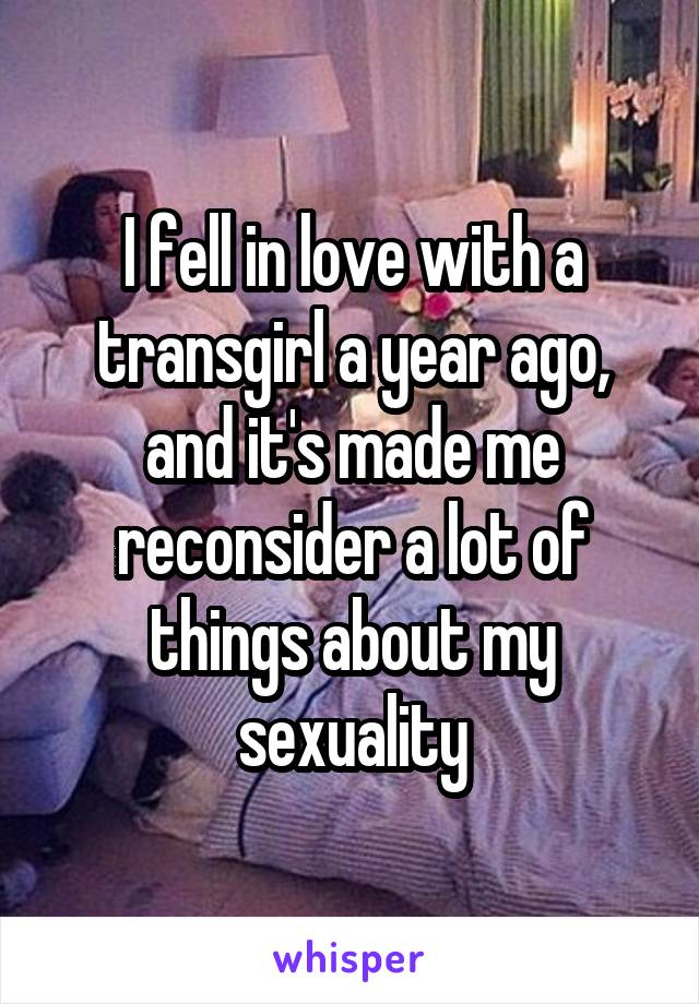 I fell in love with a transgirl a year ago, and it's made me reconsider a lot of things about my sexuality