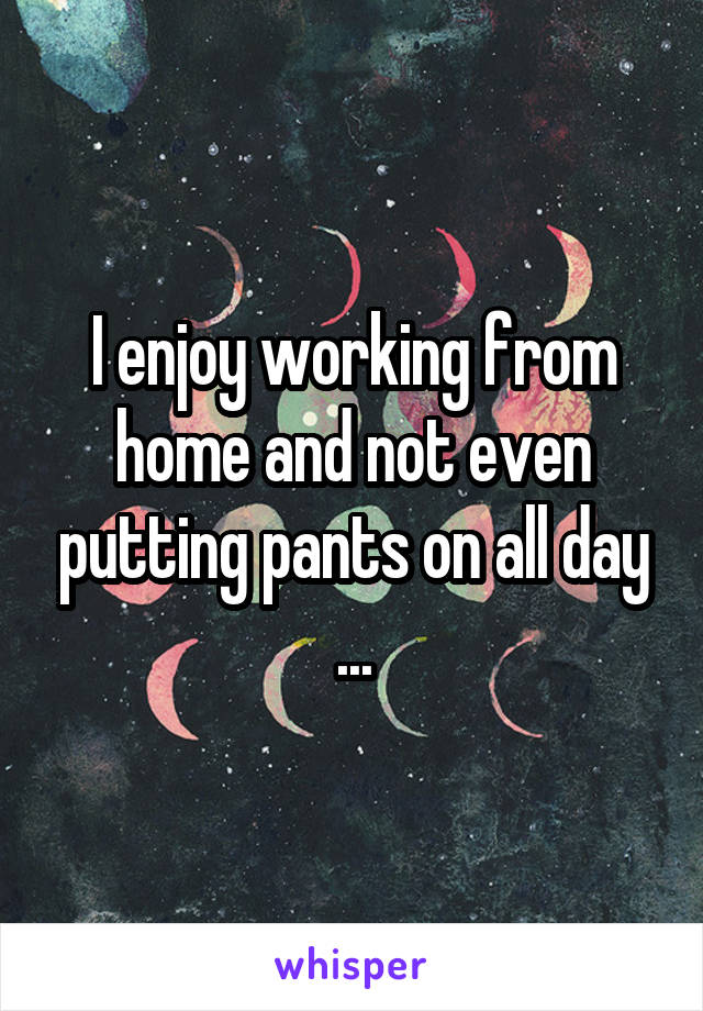 I enjoy working from home and not even putting pants on all day ...