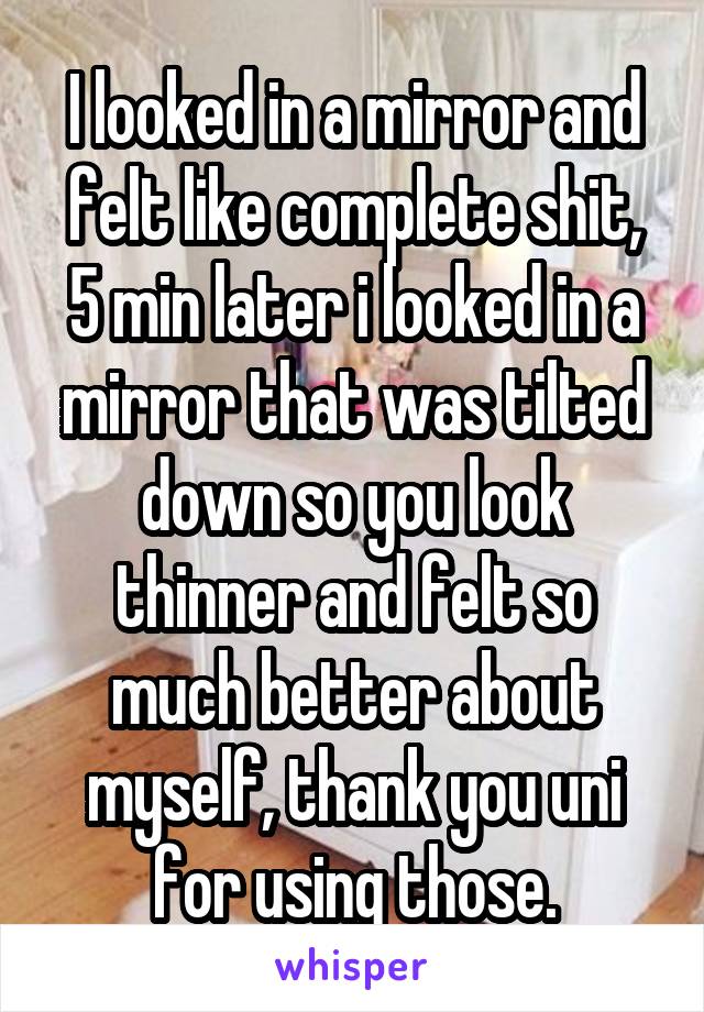 I looked in a mirror and felt like complete shit, 5 min later i looked in a mirror that was tilted down so you look thinner and felt so much better about myself, thank you uni for using those.