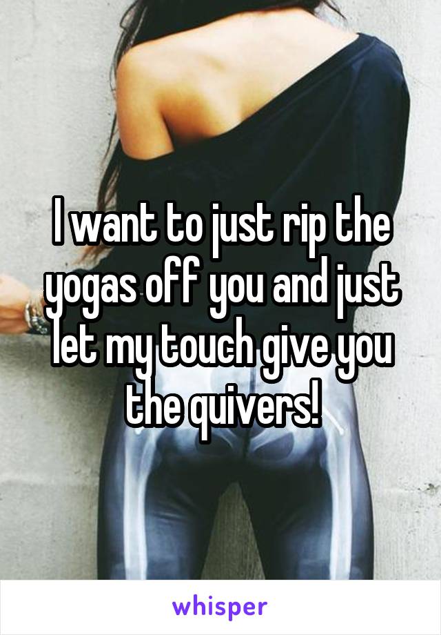 I want to just rip the yogas off you and just let my touch give you the quivers!