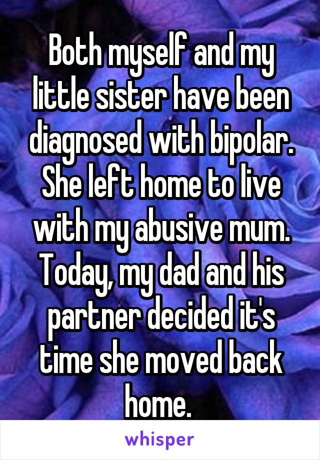 Both myself and my little sister have been diagnosed with bipolar. She left home to live with my abusive mum. Today, my dad and his partner decided it's time she moved back home. 