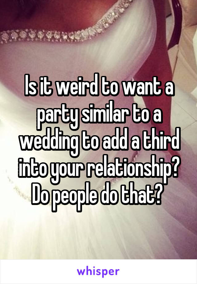 Is it weird to want a party similar to a wedding to add a third into your relationship? Do people do that? 