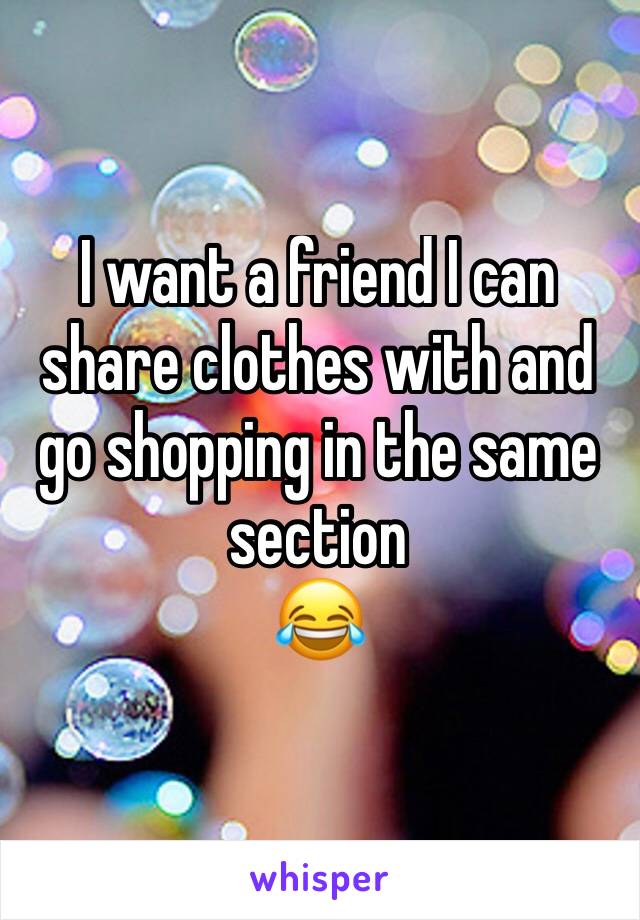 I want a friend I can share clothes with and go shopping in the same section 
😂