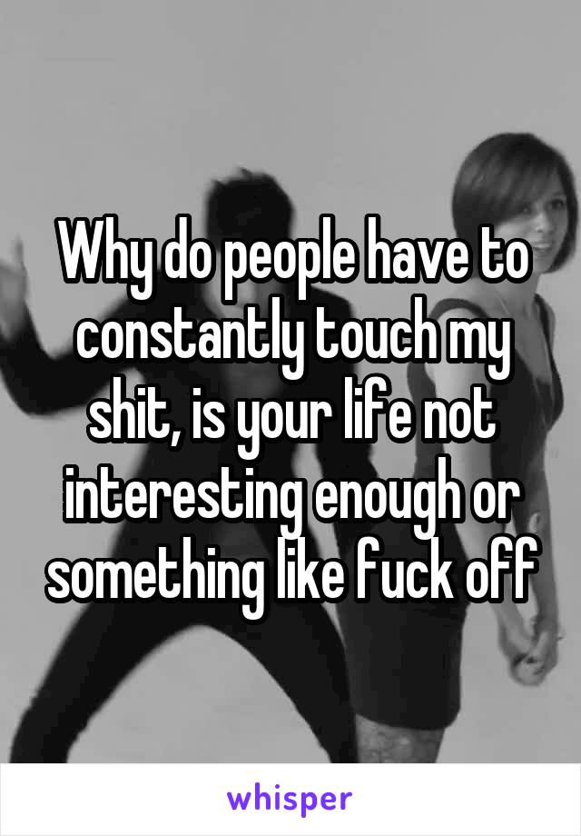 Why do people have to constantly touch my shit, is your life not interesting enough or something like fuck off