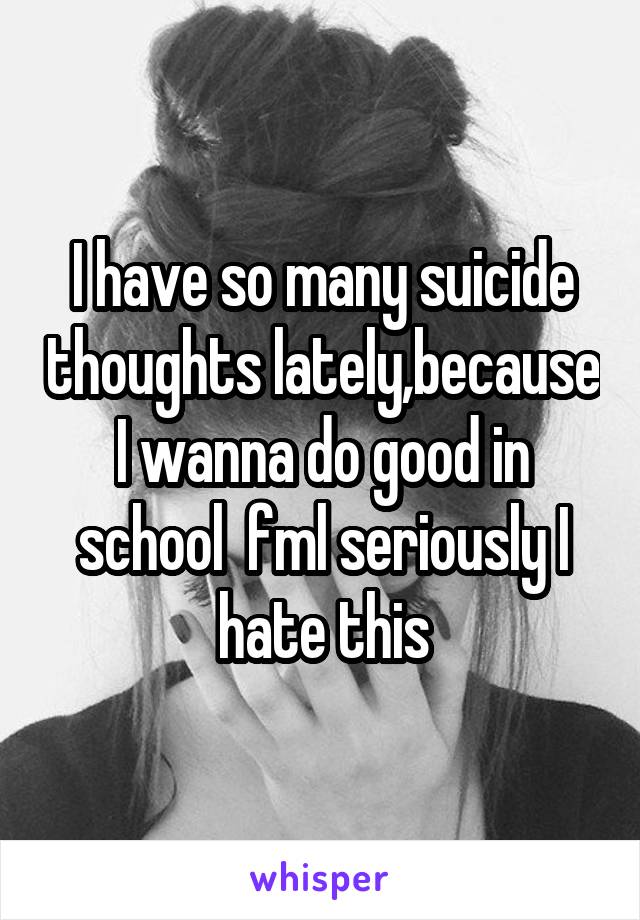 I have so many suicide thoughts lately,because I wanna do good in school  fml seriously I hate this