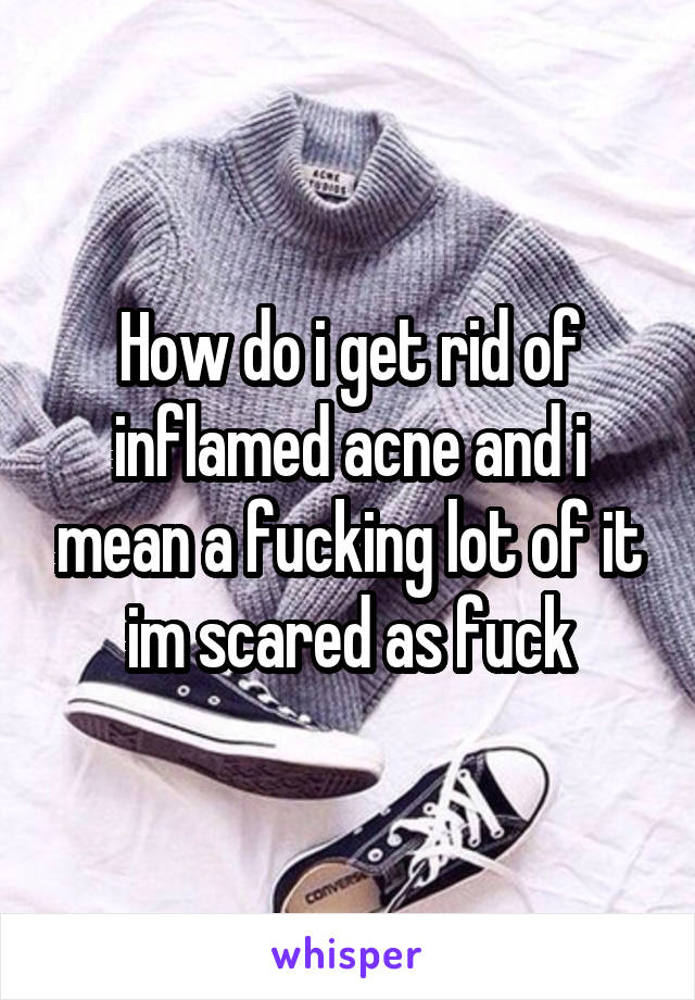 How do i get rid of inflamed acne and i mean a fucking lot of it im scared as fuck