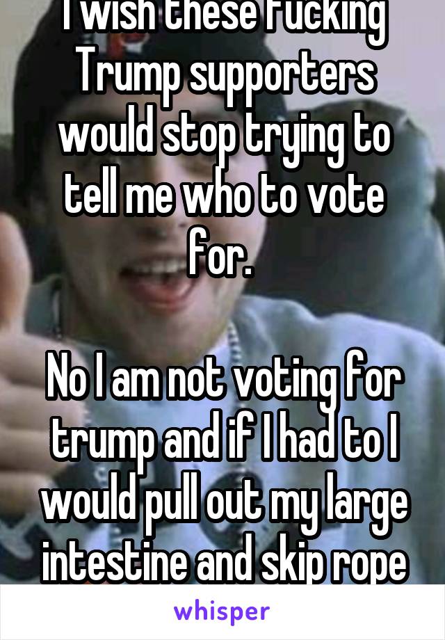 I wish these fucking Trump supporters would stop trying to tell me who to vote for. 

No I am not voting for trump and if I had to I would pull out my large intestine and skip rope with it to avoid it