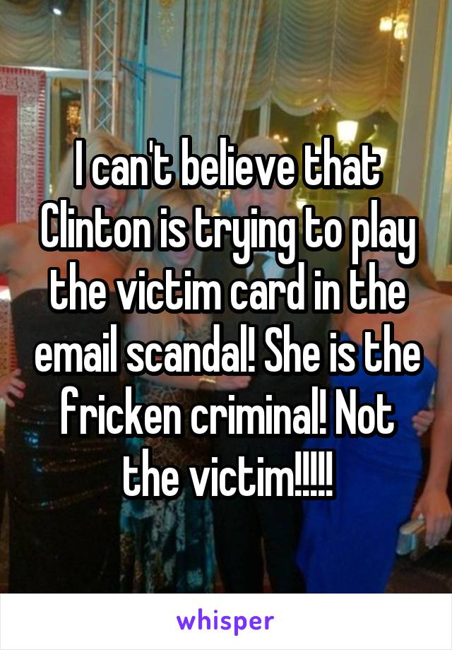 I can't believe that Clinton is trying to play the victim card in the email scandal! She is the fricken criminal! Not the victim!!!!!