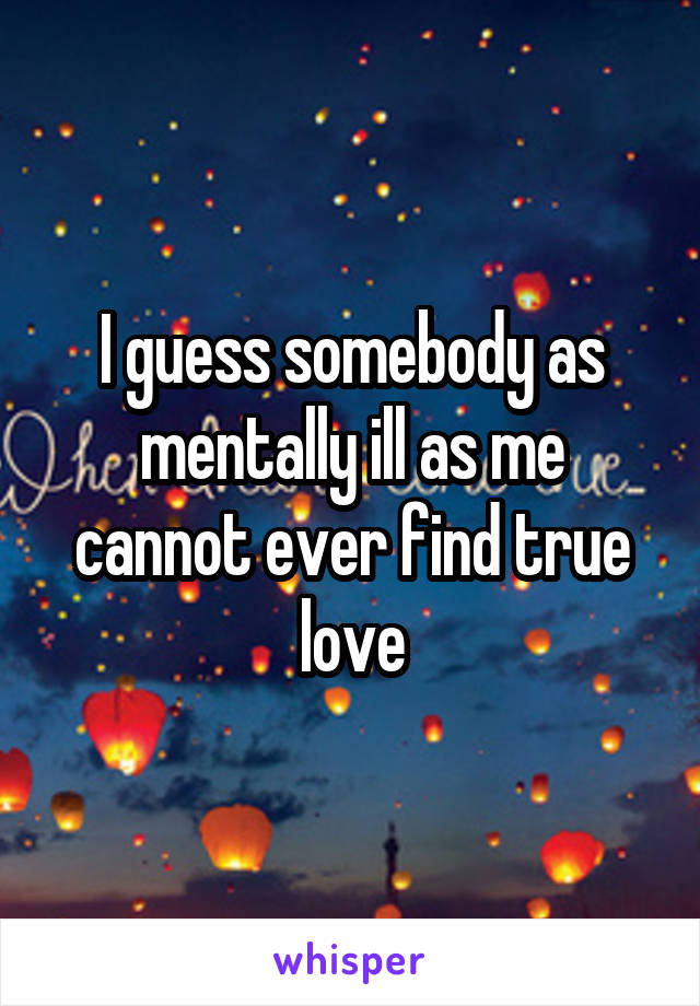 I guess somebody as mentally ill as me cannot ever find true love