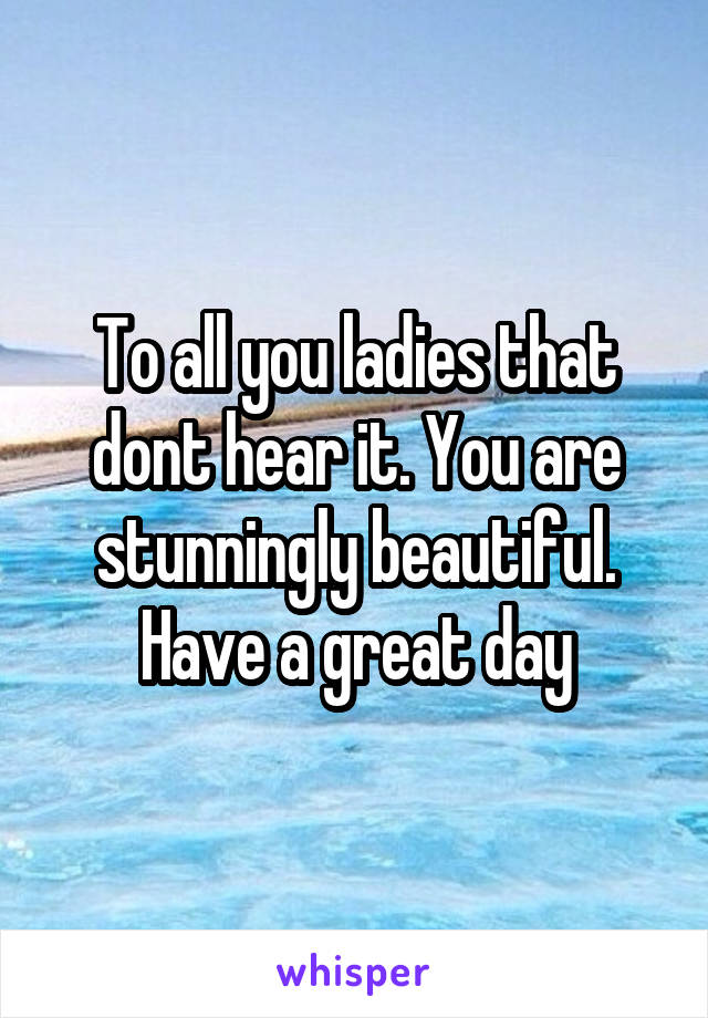 To all you ladies that dont hear it. You are stunningly beautiful. Have a great day
