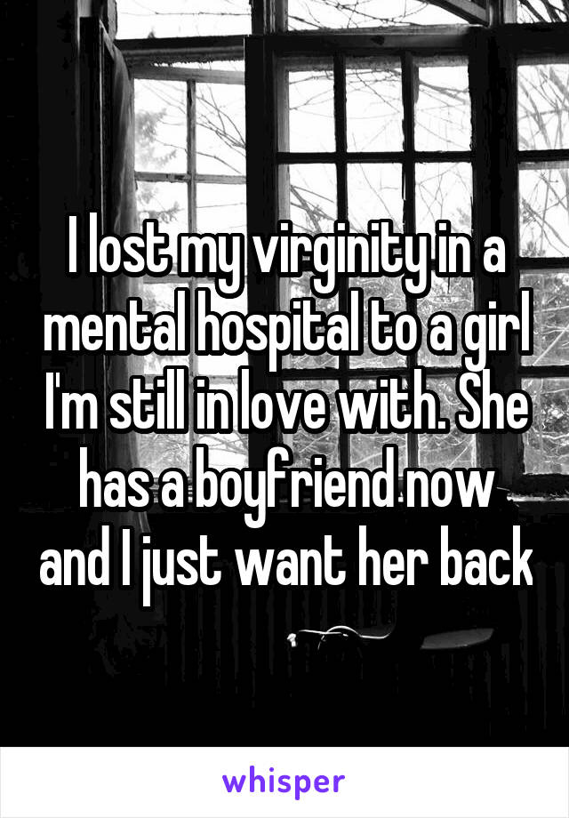 I lost my virginity in a mental hospital to a girl I'm still in love with. She has a boyfriend now and I just want her back