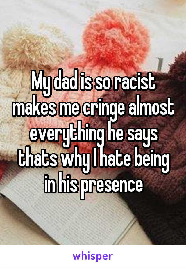 My dad is so racist makes me cringe almost everything he says thats why I hate being in his presence