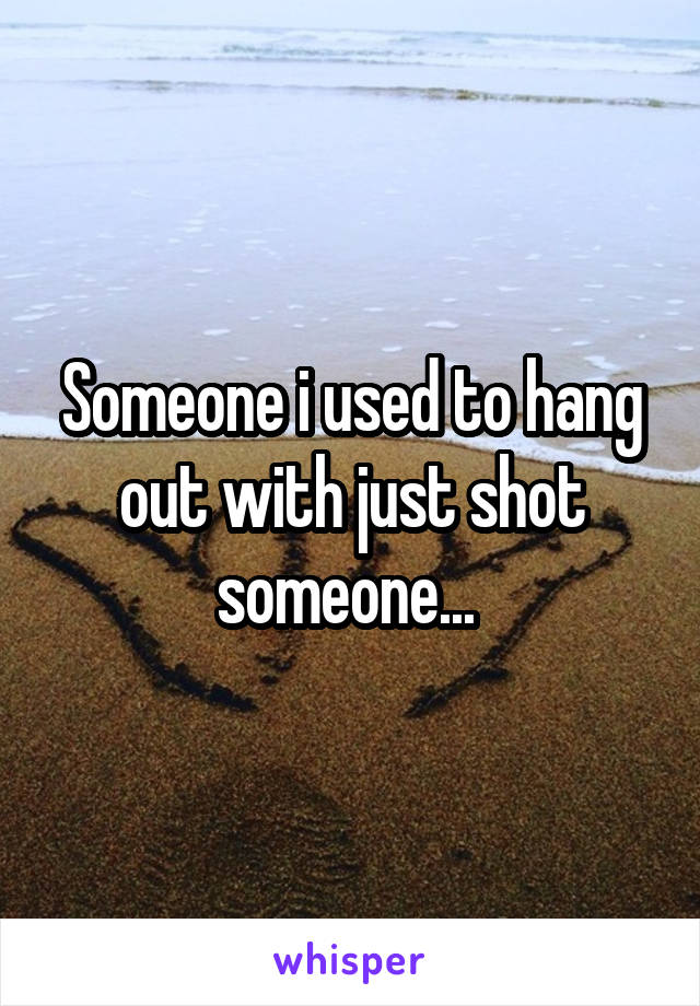 Someone i used to hang out with just shot someone... 