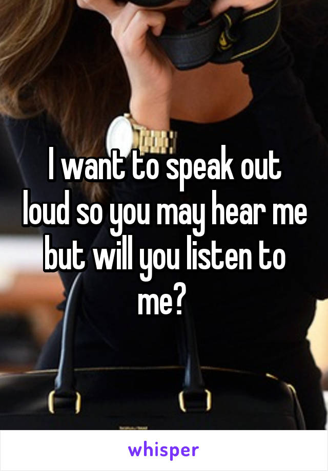I want to speak out loud so you may hear me but will you listen to me? 