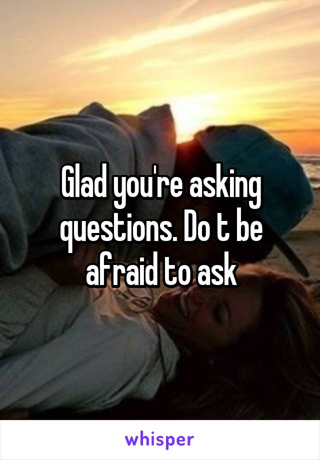 Glad you're asking questions. Do t be afraid to ask