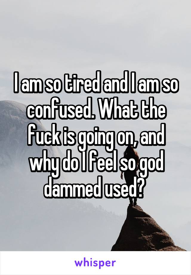 I am so tired and I am so confused. What the fuck is going on, and why do I feel so god dammed used? 
