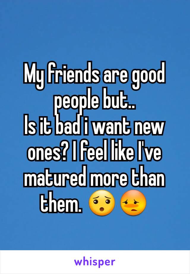 My friends are good people but..
Is it bad i want new ones? I feel like I've matured more than them. 😯😳