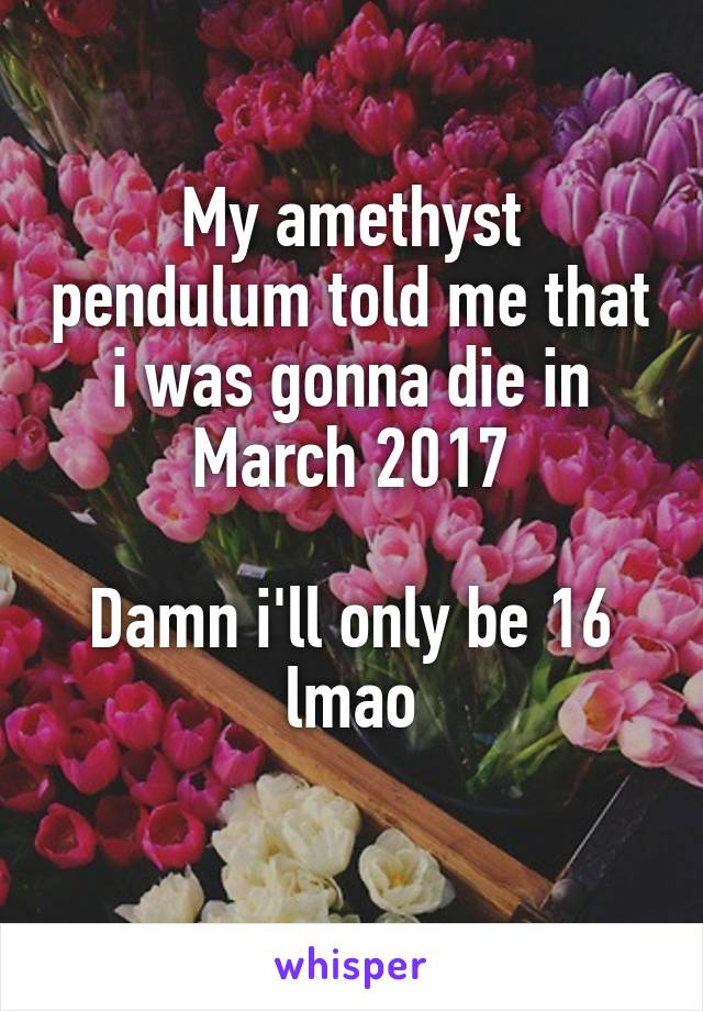 My amethyst pendulum told me that i was gonna die in March 2017

Damn i'll only be 16 lmao
