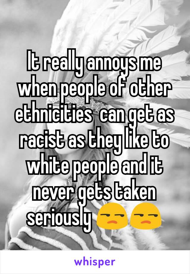 It really annoys me when people of other ethnicities  can get as racist as they like to white people and it never gets taken seriously 😒😒
