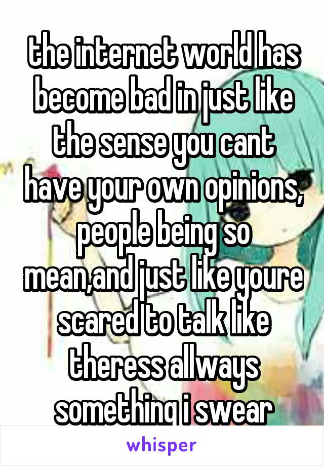 the internet world has become bad in just like the sense you cant have your own opinions, people being so mean,and just like youre scared to talk like theress allways something i swear