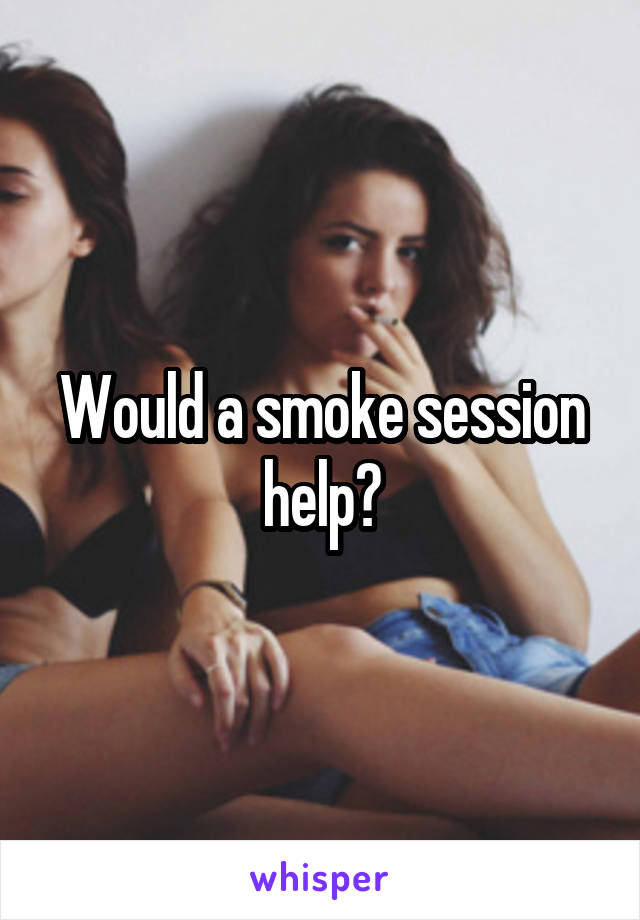 Would a smoke session help?